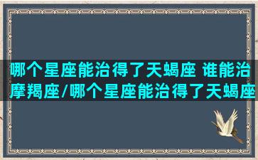 哪个星座能治得了天蝎座 谁能治摩羯座/哪个星座能治得了天蝎座 谁能治摩羯座-我的网站